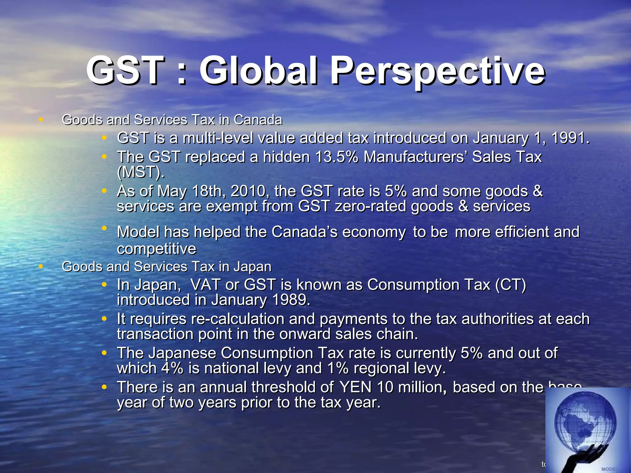 GST : Global Perspective
•   Goods and Services Tax in Canada
         • GST is a multi-level value added tax introduced on January 1, 1991.
         • The GST replaced a hidden 13.5% Manufacturers’ Sales Tax
             (MST).
         •   As of May 18th, 2010, the GST rate is 5% and some goods &
             services are exempt from GST zero-rated goods & services
         • Model has helped the Canada’s economy to be more efficient and
             competitive
•   Goods and Services Tax in Japan
         • In Japan, VAT or GST is known as Consumption Tax (CT)
             introduced in January 1989.
         •   It requires re-calculation and payments to the tax authorities at each
             transaction point in the onward sales chain.
         •   The Japanese Consumption Tax rate is currently 5% and out of
             which 4% is national levy and 1% regional levy.
         •   There is an annual threshold of YEN 10 million, based on the base
             year of two years prior to the tax year.


                                                                           to be contd…..
 