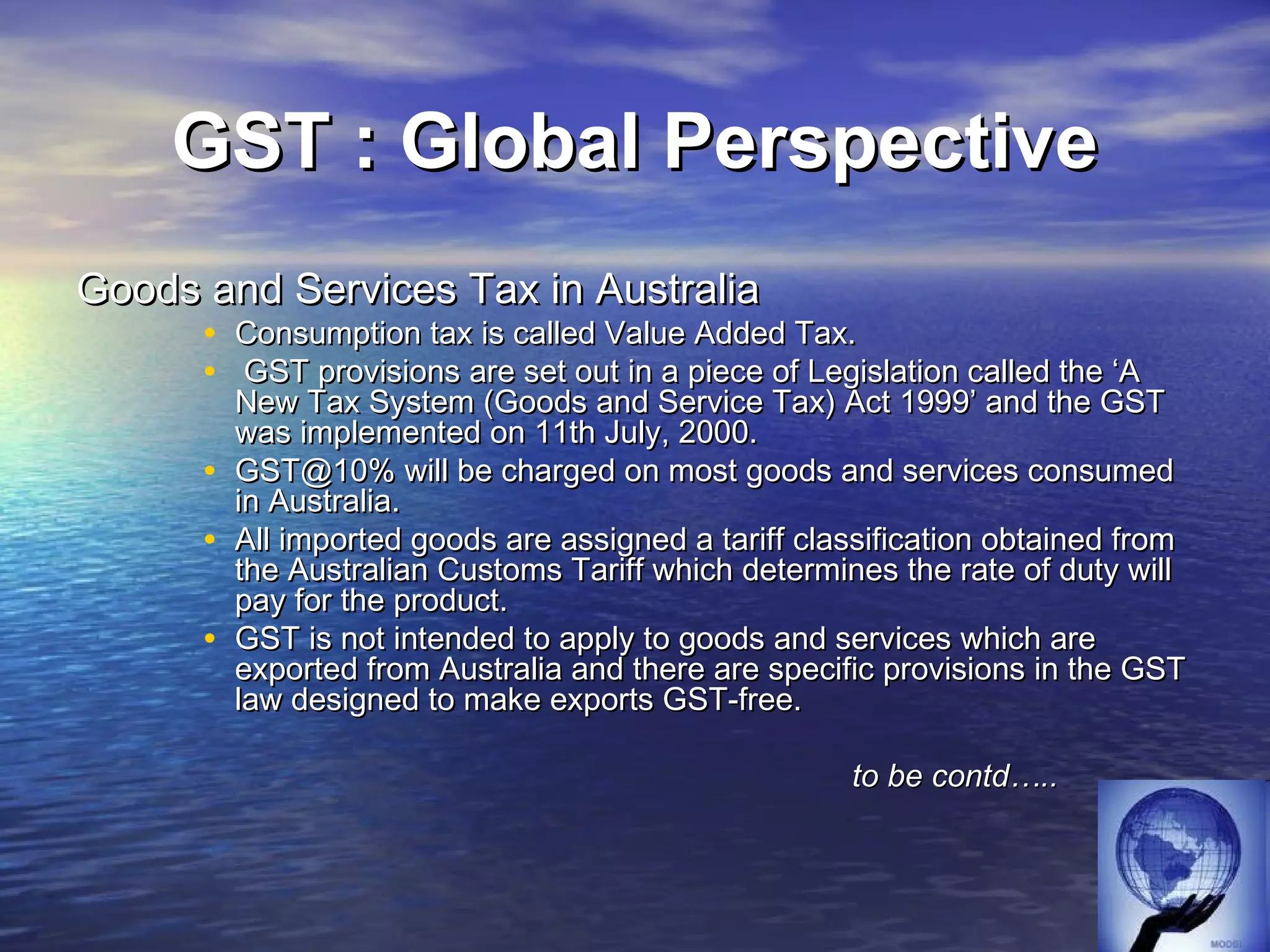 GST : Global Perspective
Goods and Services Tax in Australia
      • Consumption tax is called Value Added Tax.
      • GST provisions are set out in a piece of Legislation called the ‘A
          New Tax System (Goods and Service Tax) Act 1999’ and the GST
          was implemented on 11th July, 2000.
      •   GST@10% will be charged on most goods and services consumed
          in Australia.
      •   All imported goods are assigned a tariff classification obtained from
          the Australian Customs Tariff which determines the rate of duty will
          pay for the product.
      •   GST is not intended to apply to goods and services which are
          exported from Australia and there are specific provisions in the GST
          law designed to make exports GST-free.

                                                      to be contd…..
 