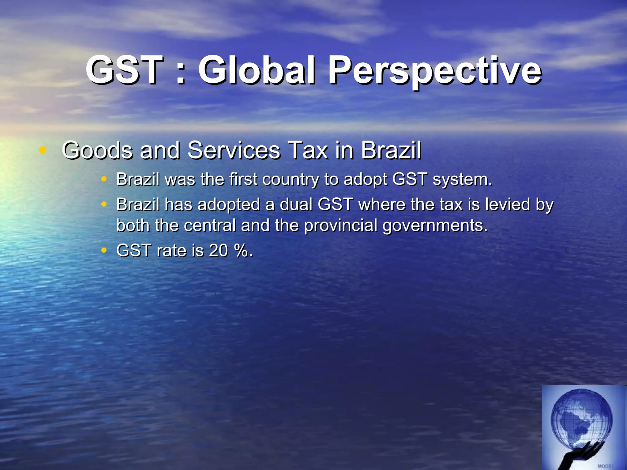 GST : Global Perspective

• Goods and Services Tax in Brazil
     • Brazil was the first country to adopt GST system.
     • Brazil has adopted a dual GST where the tax is levied by
       both the central and the provincial governments.
     • GST rate is 20 %.
 