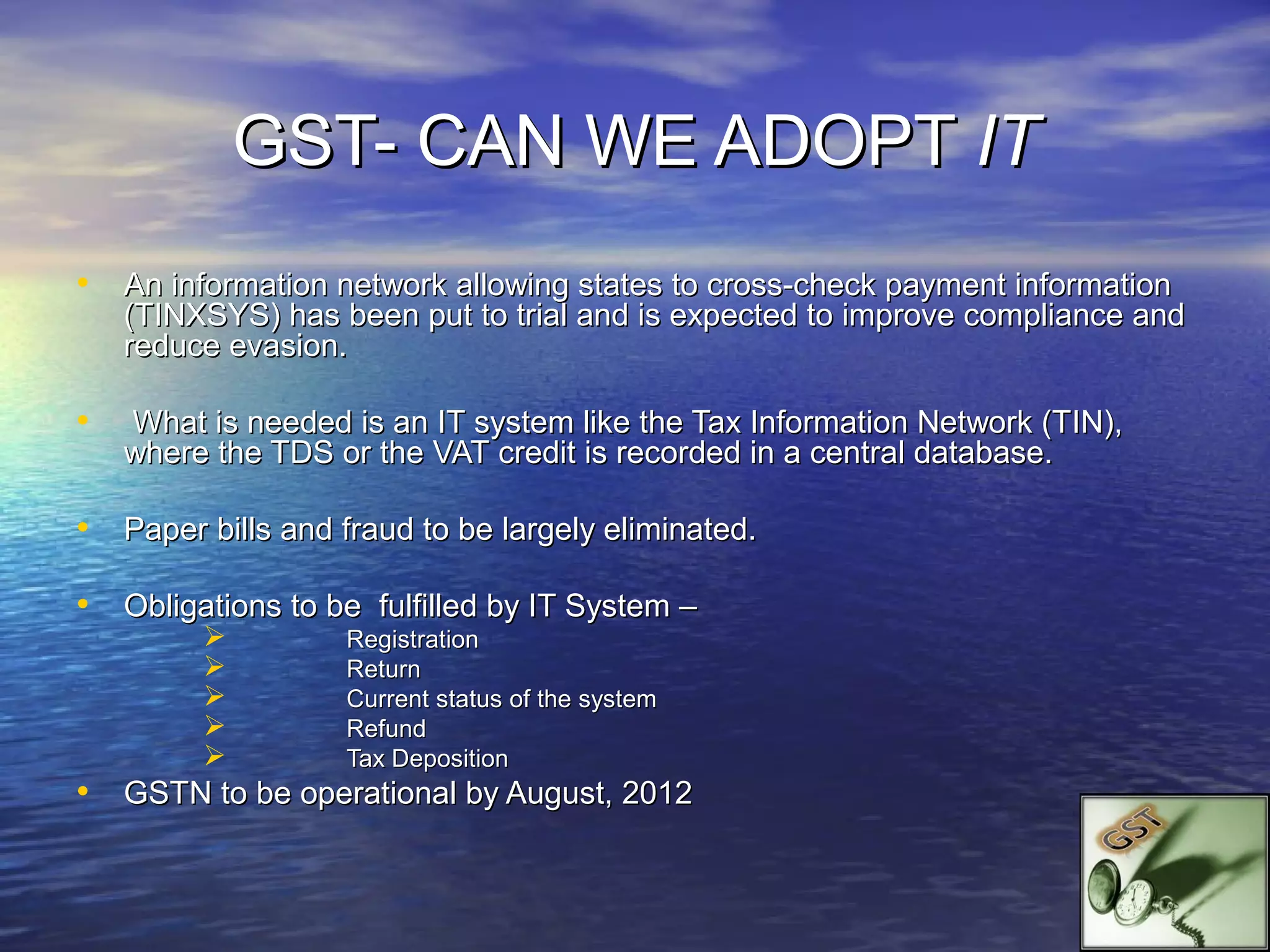 GST- CAN WE ADOPT IT
• An information network allowing states to cross-check payment information
    (TINXSYS) has been put to trial and is expected to improve compliance and
    reduce evasion.

•   What is needed is an IT system like the Tax Information Network (TIN),
    where the TDS or the VAT credit is recorded in a central database.

• Paper bills and fraud to be largely eliminated.

• Obligations to be fulfilled by IT System –
                  Registration
                  Return
                  Current status of the system
                  Refund
                  Tax Deposition
• GSTN to be operational by August, 2012
 