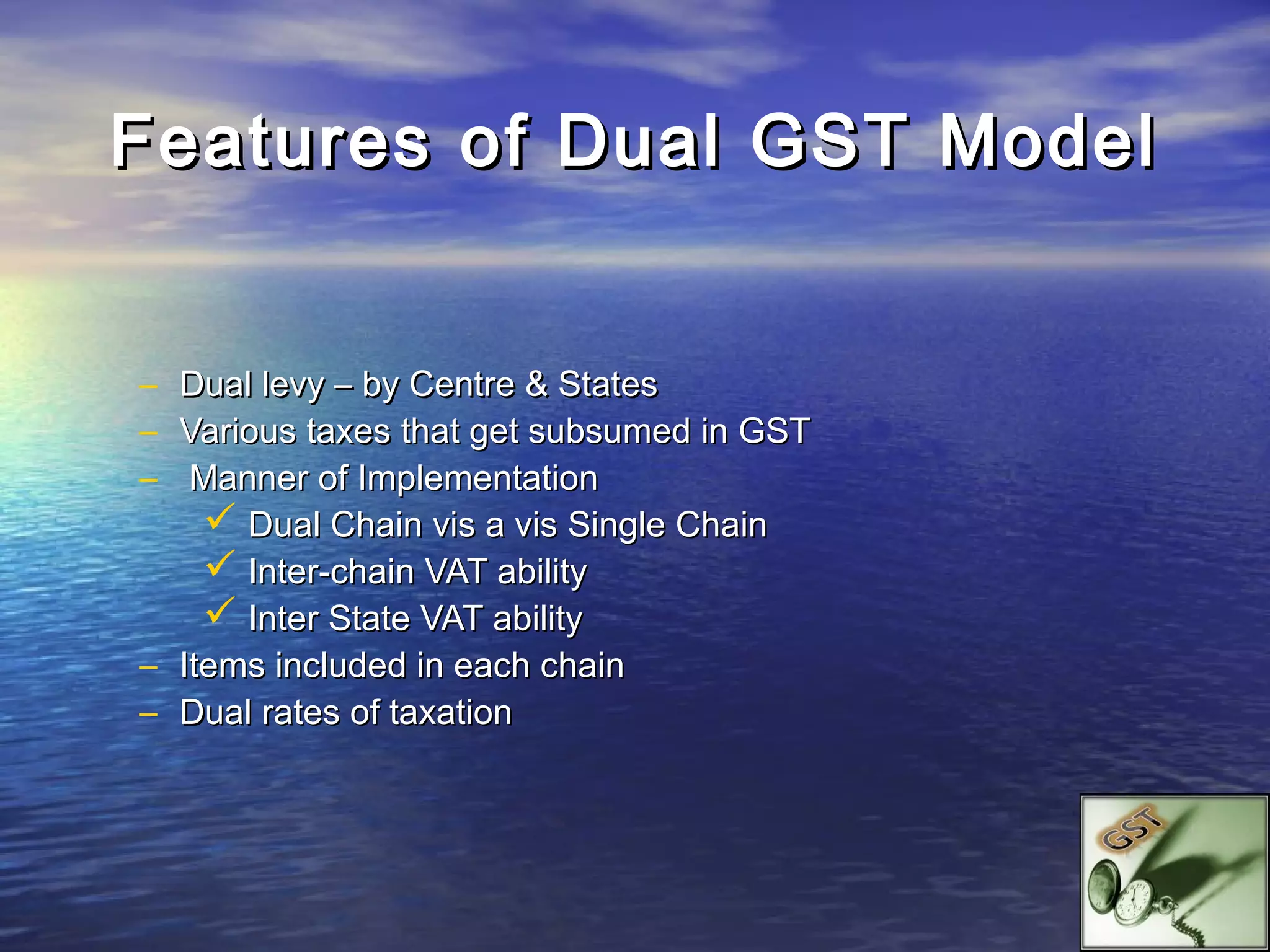Features of Dual GST Model


– Dual levy – by Centre & States
– Various taxes that get subsumed in GST
–  Manner of Implementation
     Dual Chain vis a vis Single Chain
     Inter-chain VAT ability
     Inter State VAT ability
– Items included in each chain
– Dual rates of taxation
 