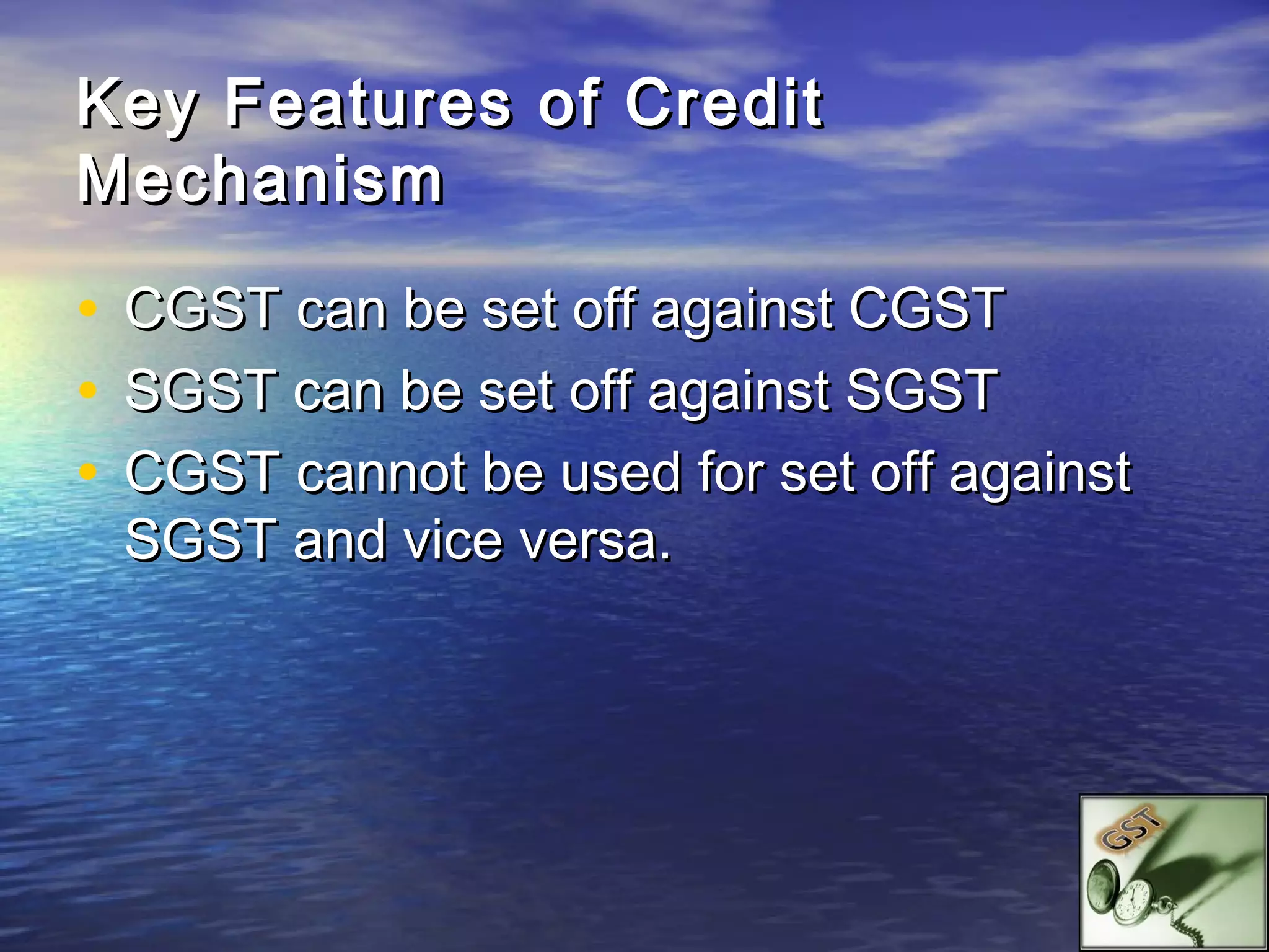 Key Features of Credit
Mechanism

•   CGST can be set off against CGST
•   SGST can be set off against SGST
•   CGST cannot be used for set off against
    SGST and vice versa.
 
