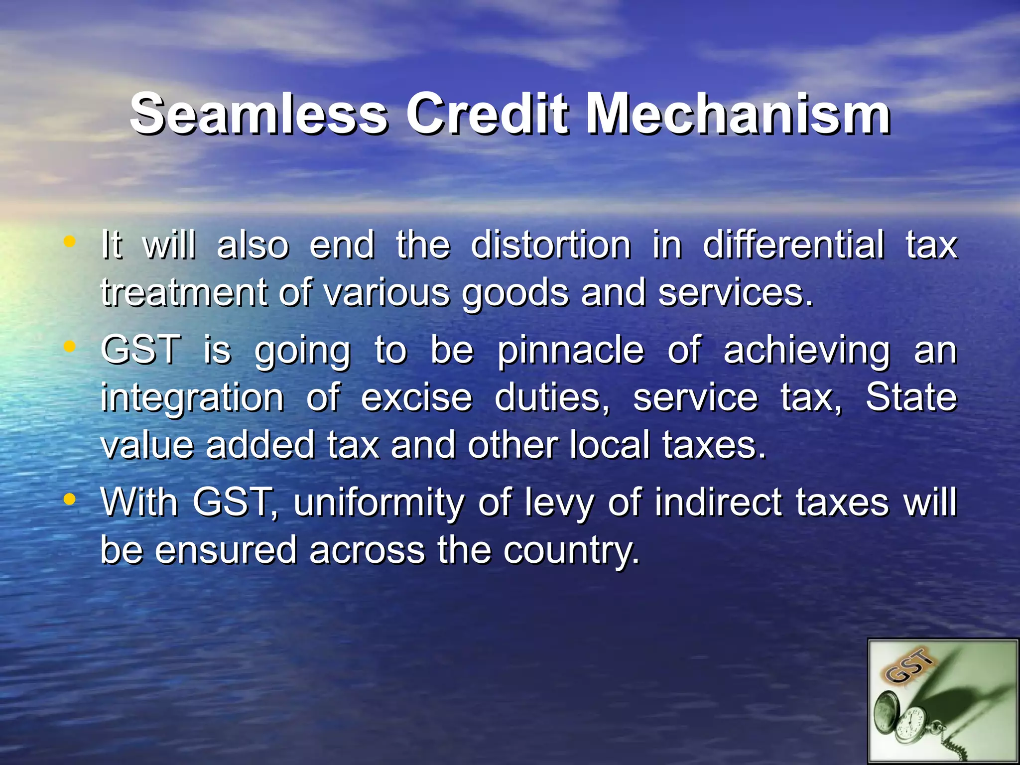 Seamless Credit Mechanism

• It will also end the distortion in differential tax
    treatment of various goods and services.
•   GST is going to be pinnacle of achieving an
    integration of excise duties, service tax, State
    value added tax and other local taxes.
•   With GST, uniformity of levy of indirect taxes will
    be ensured across the country.
 