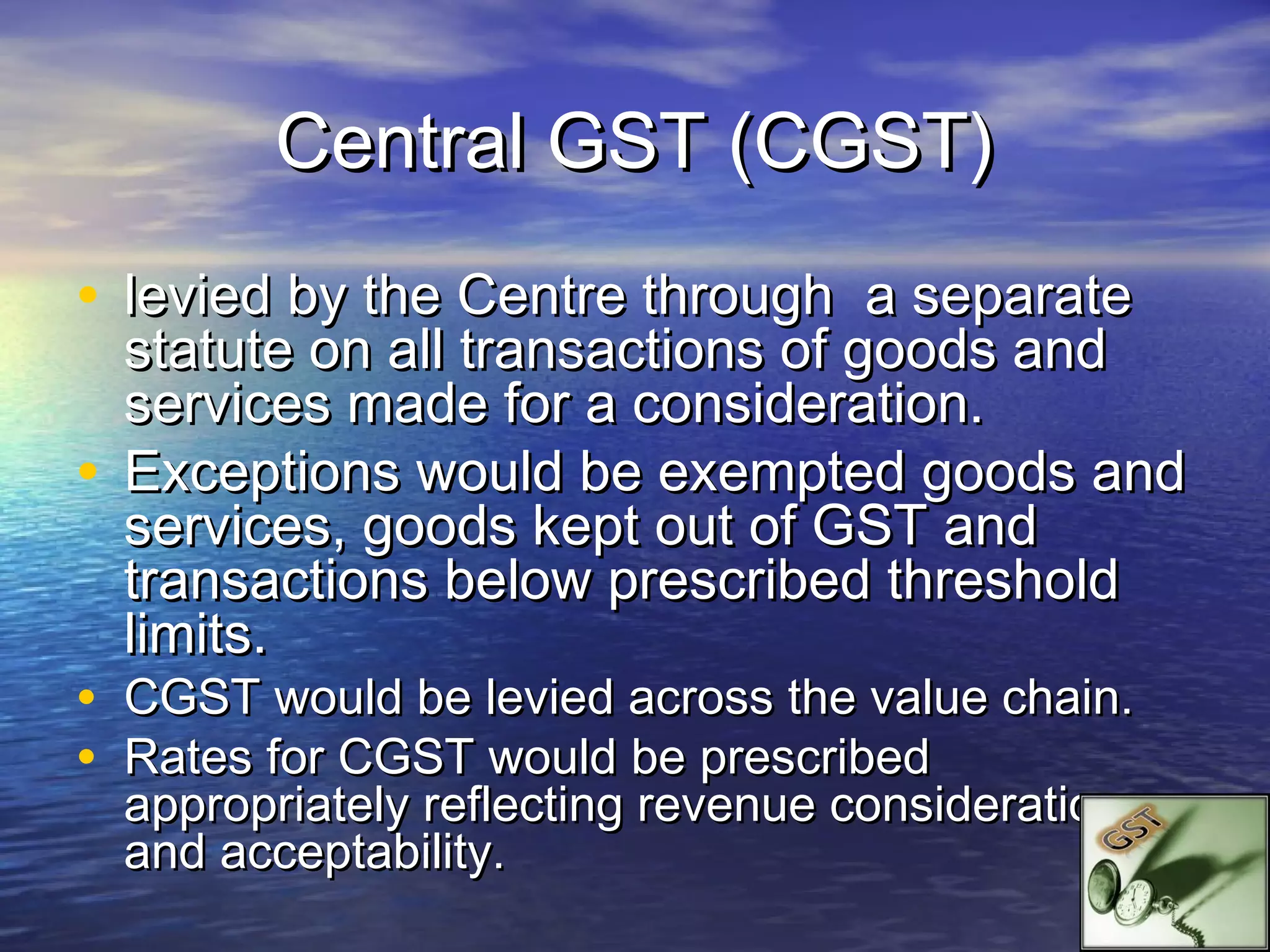Central GST (CGST)
• levied by the Centre through a separate
  statute on all transactions of goods and
  services made for a consideration.
• Exceptions would be exempted goods and
  services, goods kept out of GST and
  transactions below prescribed threshold
  limits.
• CGST would be levied across the value chain.
• Rates for CGST would be prescribed
  appropriately reflecting revenue considerations
  and acceptability.
 