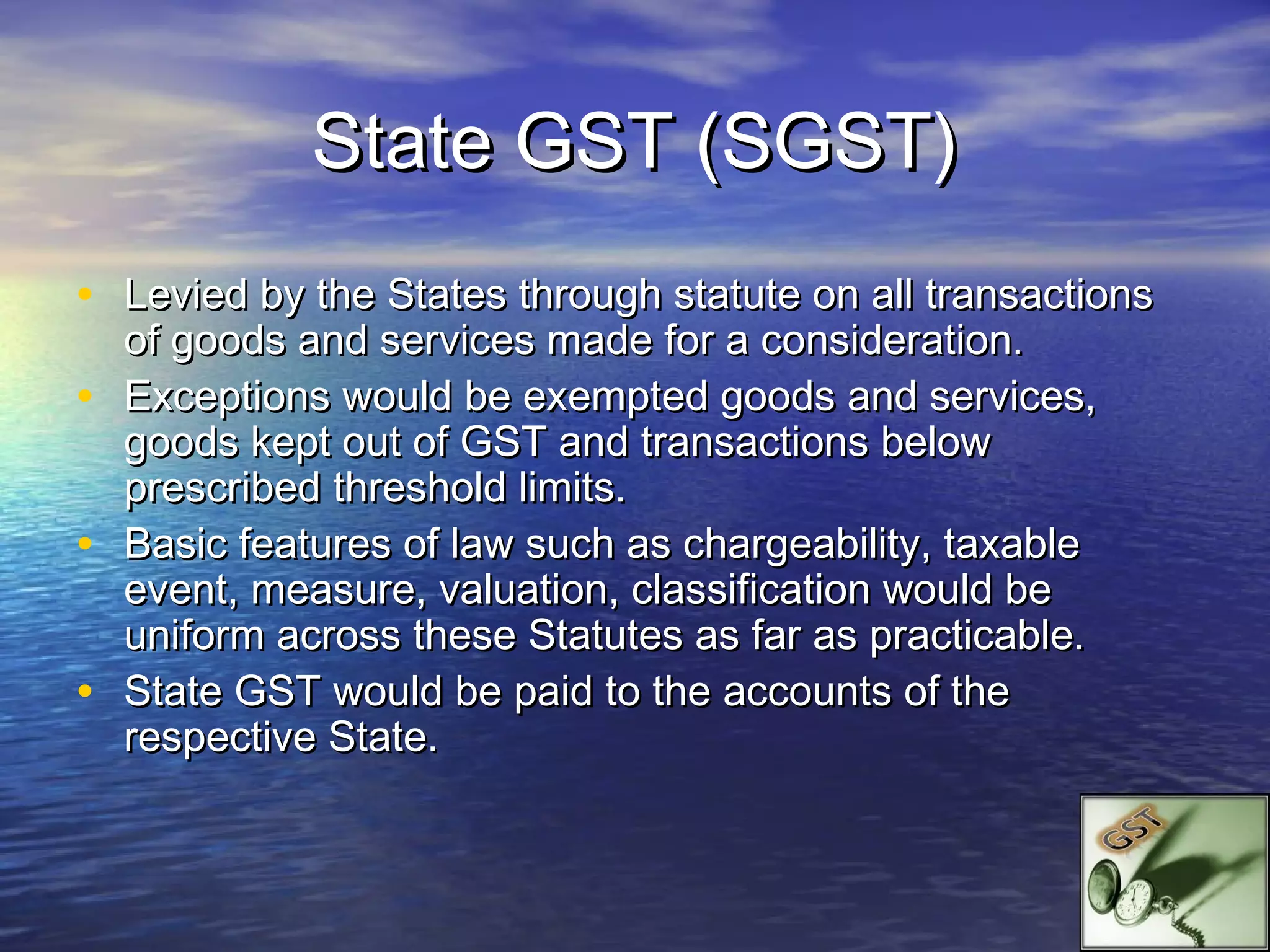 State GST (SGST)
• Levied by the States through statute on all transactions
    of goods and services made for a consideration.
•   Exceptions would be exempted goods and services,
    goods kept out of GST and transactions below
    prescribed threshold limits.
•   Basic features of law such as chargeability, taxable
    event, measure, valuation, classification would be
    uniform across these Statutes as far as practicable.
•   State GST would be paid to the accounts of the
    respective State.
 