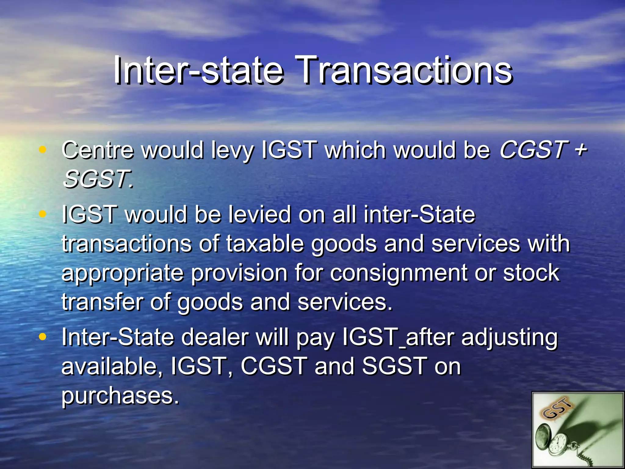 Inter-state Transactions

• Centre would levy IGST which would be CGST +
  SGST.
• IGST would be levied on all inter-State
  transactions of taxable goods and services with
  appropriate provision for consignment or stock
  transfer of goods and services.
• Inter-State dealer will pay IGST after adjusting
  available, IGST, CGST and SGST on
  purchases.
 