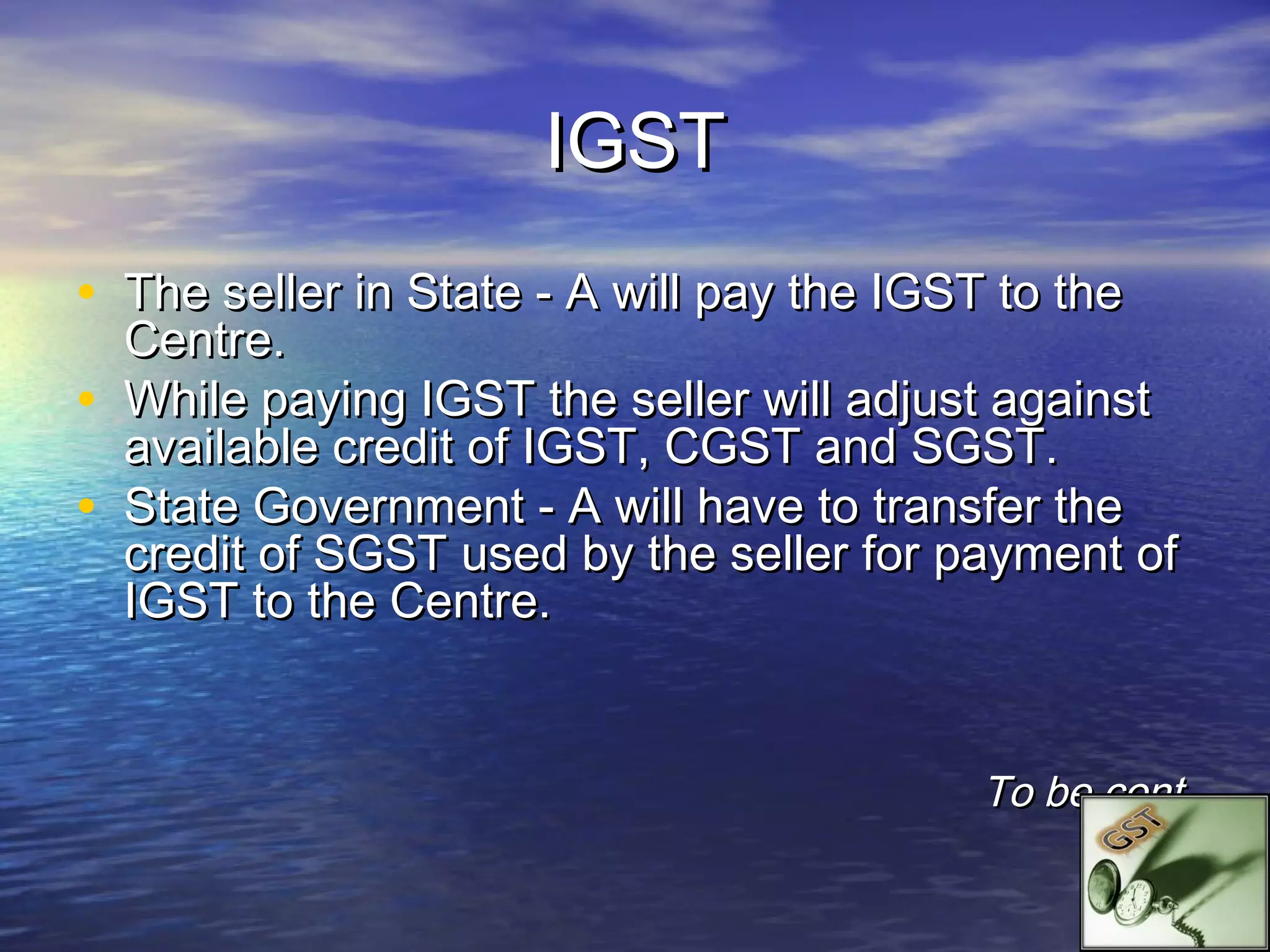 IGST
• The seller in State - A will pay the IGST to the
    Centre.
•   While paying IGST the seller will adjust against
    available credit of IGST, CGST and SGST.
•   State Government - A will have to transfer the
    credit of SGST used by the seller for payment of
    IGST to the Centre.


                                           To be cont.
 