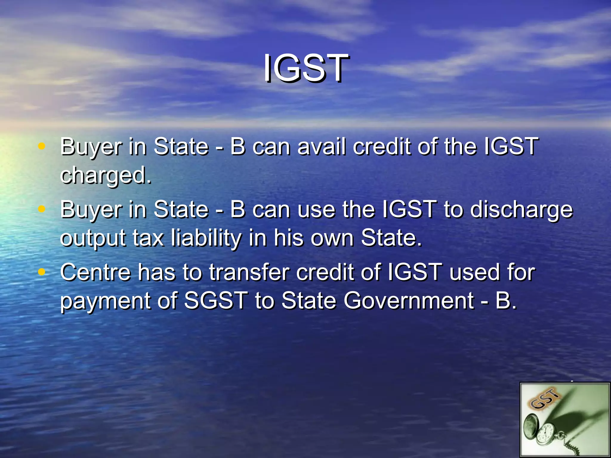 IGST

• Buyer in State - B can avail credit of the IGST
    charged.
•   Buyer in State - B can use the IGST to discharge
    output tax liability in his own State.
•   Centre has to transfer credit of IGST used for
    payment of SGST to State Government - B.


                                                    .
 