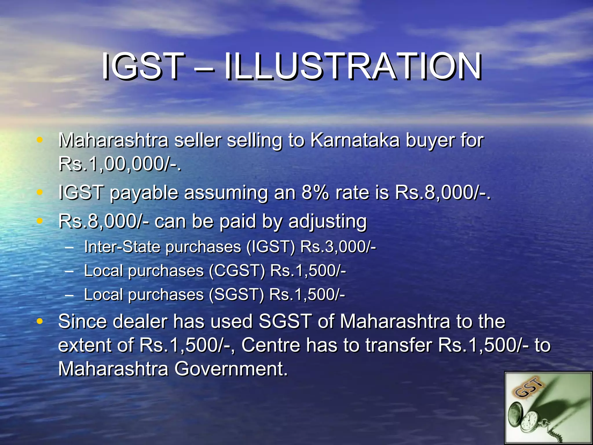 IGST – ILLUSTRATION
• Maharashtra seller selling to Karnataka buyer for
    Rs.1,00,000/-.
•   IGST payable assuming an 8% rate is Rs.8,000/-.
•   Rs.8,000/- can be paid by adjusting
    –   Inter-State purchases (IGST) Rs.3,000/-
    –   Local purchases (CGST) Rs.1,500/-
    –   Local purchases (SGST) Rs.1,500/-
• Since dealer has used SGST of Maharashtra to the
    extent of Rs.1,500/-, Centre has to transfer Rs.1,500/- to
    Maharashtra Government.
 