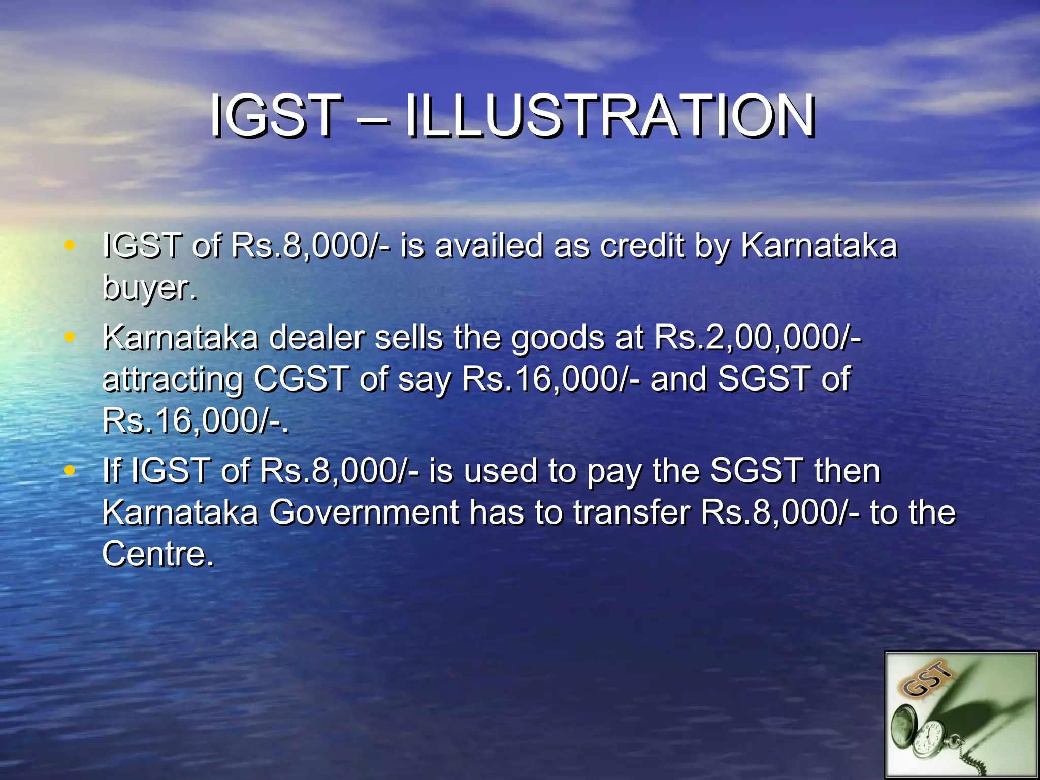 IGST – ILLUSTRATION

• IGST of Rs.8,000/- is availed as credit by Karnataka
    buyer.
•   Karnataka dealer sells the goods at Rs.2,00,000/-
    attracting CGST of say Rs.16,000/- and SGST of
    Rs.16,000/-.
•   If IGST of Rs.8,000/- is used to pay the SGST then
    Karnataka Government has to transfer Rs.8,000/- to the
    Centre.
 