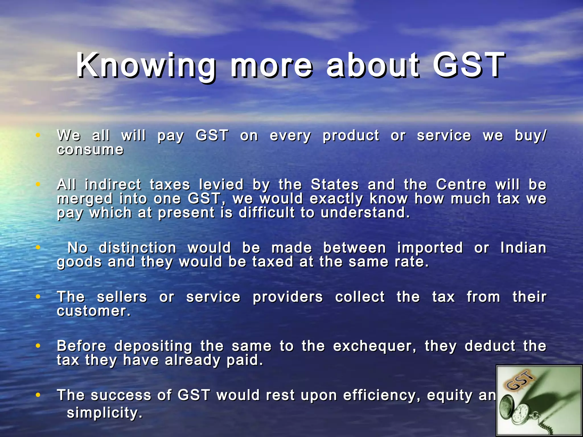 Knowing more about GST

• We all will pay GST on every product or service we buy/
    consume

• All indirect taxes levied by the States and the Centre will be
    merged into one GST, we would exactly know how much tax we
    pay which at present is difficult to understand.

•    No distinction would be made between imported or Indian
    goods and they would be taxed at the same rate.

• The sellers or service providers collect the tax from their
    customer.

• Before depositing the same to the exchequer, they deduct the
    tax they have already paid.

• The success of GST would rest upon efficiency, equity and
     simplicity.
 
