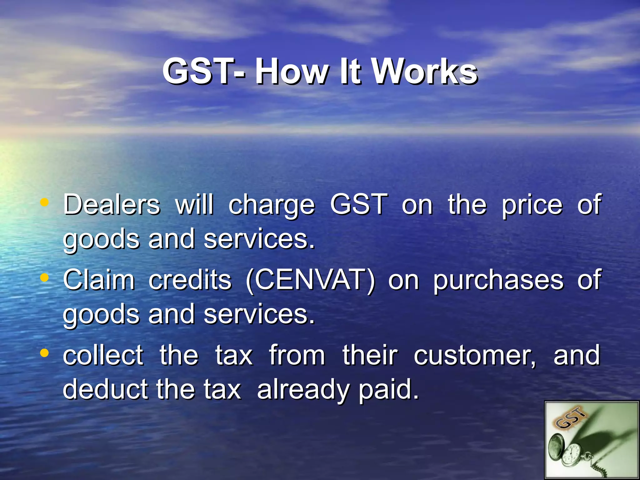 GST- How It Works


• Dealers will charge GST on the price of
  goods and services.
• Claim credits (CENVAT) on purchases of
  goods and services.
• collect the tax from their customer, and
  deduct the tax already paid.
 