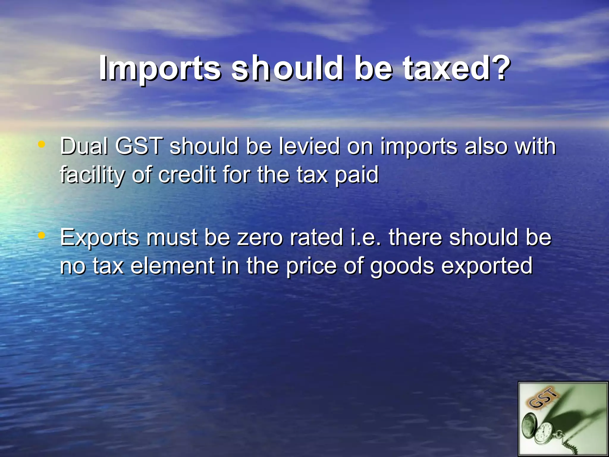 Imports sh ould be taxed?

• Dual GST should be levied on imports also with
  facility of credit for the tax paid

• Exports must be zero rated i.e. there should be
  no tax element in the price of goods exported
 