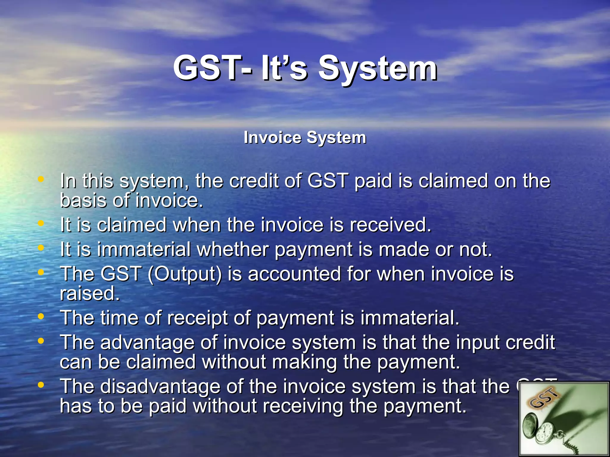 GST- It’s System
                        Invoice System

• In this system, the credit of GST paid is claimed on the
    basis of invoice.
•   It is claimed when the invoice is received.
•   It is immaterial whether payment is made or not.
•   The GST (Output) is accounted for when invoice is
    raised.
•   The time of receipt of payment is immaterial.
•   The advantage of invoice system is that the input credit
    can be claimed without making the payment.
•   The disadvantage of the invoice system is that the GST
    has to be paid without receiving the payment.
 
