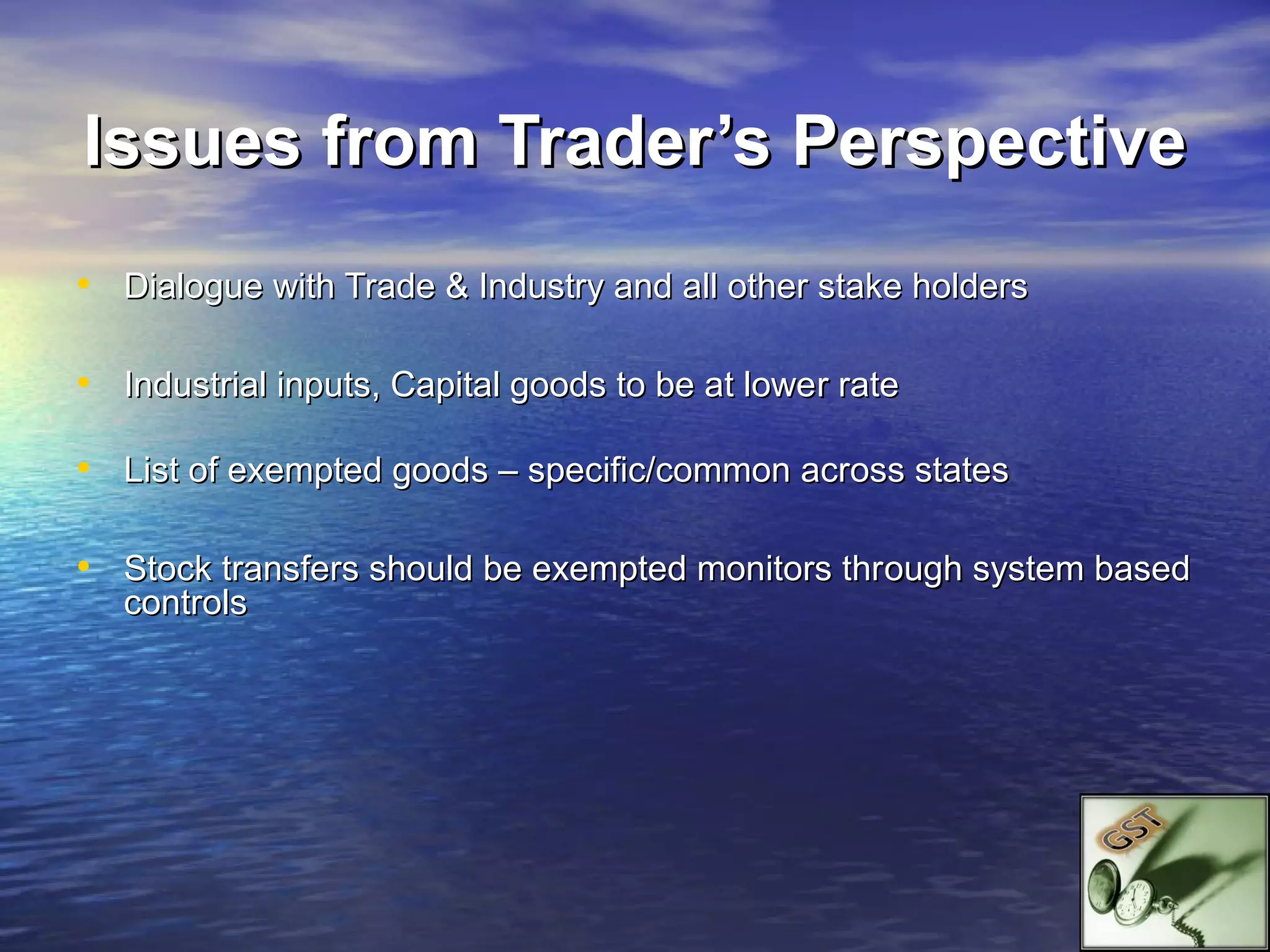 Issues from Trader’s Perspective
• Dialogue with Trade & Industry and all other stake holders

• Industrial inputs, Capital goods to be at lower rate

• List of exempted goods – specific/common across states

• Stock transfers should be exempted monitors through system based
   controls
 