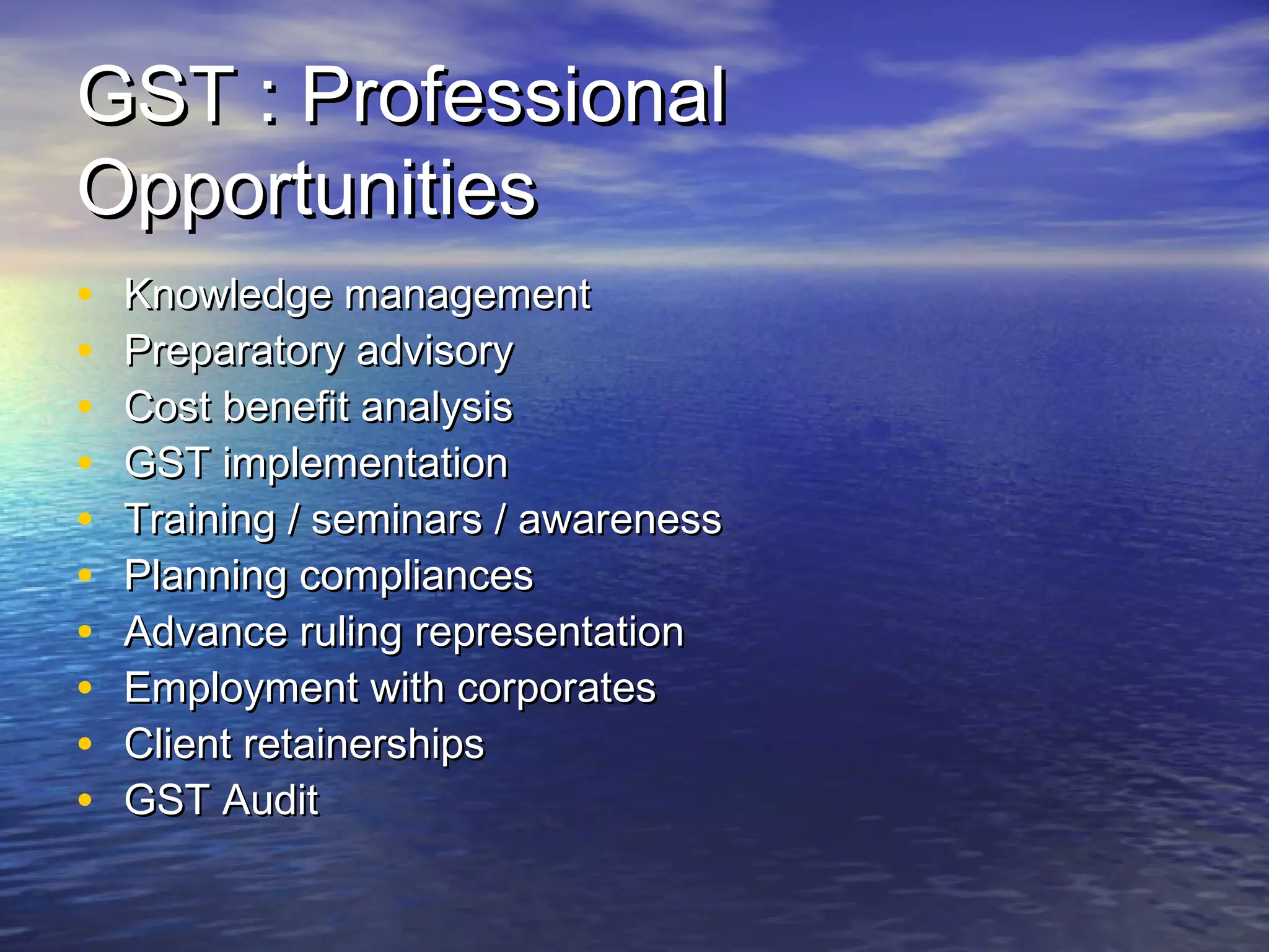 GST : Professional
Opportunities
•   Knowledge management
•   Preparatory advisory
•   Cost benefit analysis
•   GST implementation
•   Training / seminars / awareness
•   Planning compliances
•   Advance ruling representation
•   Employment with corporates
•   Client retainerships
•   GST Audit
 