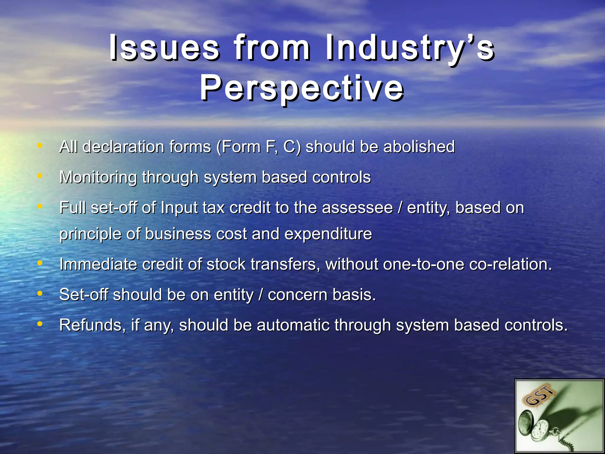 Issues from Industry’s
               Perspective
• All declaration forms (Form F, C) should be abolished
• Monitoring through system based controls
• Full set-off of Input tax credit to the assessee / entity, based on
   principle of business cost and expenditure
• Immediate credit of stock transfers, without one-to-one co-relation.
• Set-off should be on entity / concern basis.
• Refunds, if any, should be automatic through system based controls.
 