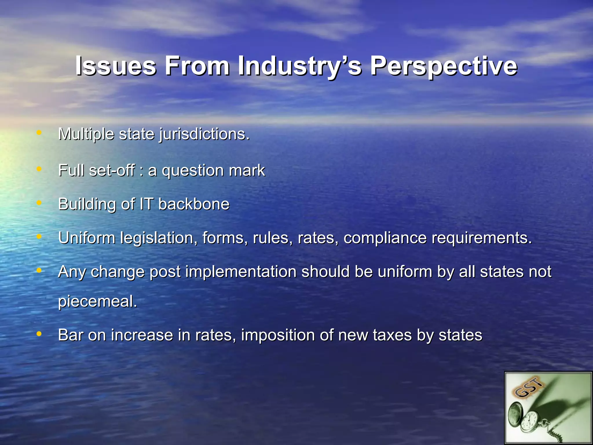 Issues From Industry’s Perspective

• Multiple state jurisdictions.
• Full set-off : a question mark
• Building of IT backbone
• Uniform legislation, forms, rules, rates, compliance requirements.
• Any change post implementation should be uniform by all states not
   piecemeal.

• Bar on increase in rates, imposition of new taxes by states
 