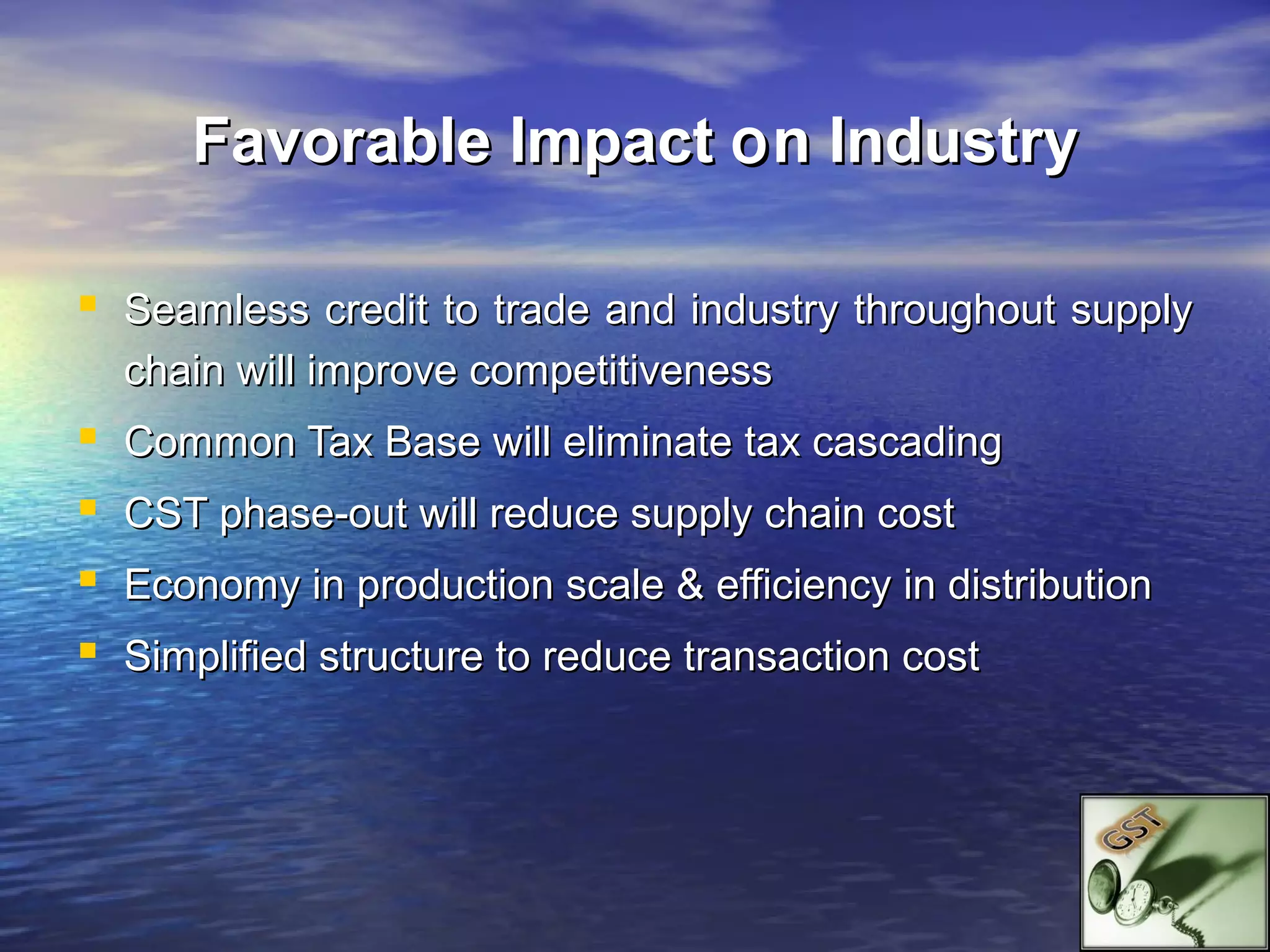 Favorable Impact o n Industry

 Seamless credit to trade and industry throughout supply
    chain will improve competitiveness
   Common Tax Base will eliminate tax cascading
   CST phase-out will reduce supply chain cost
   Economy in production scale & efficiency in distribution
   Simplified structure to reduce transaction cost
 