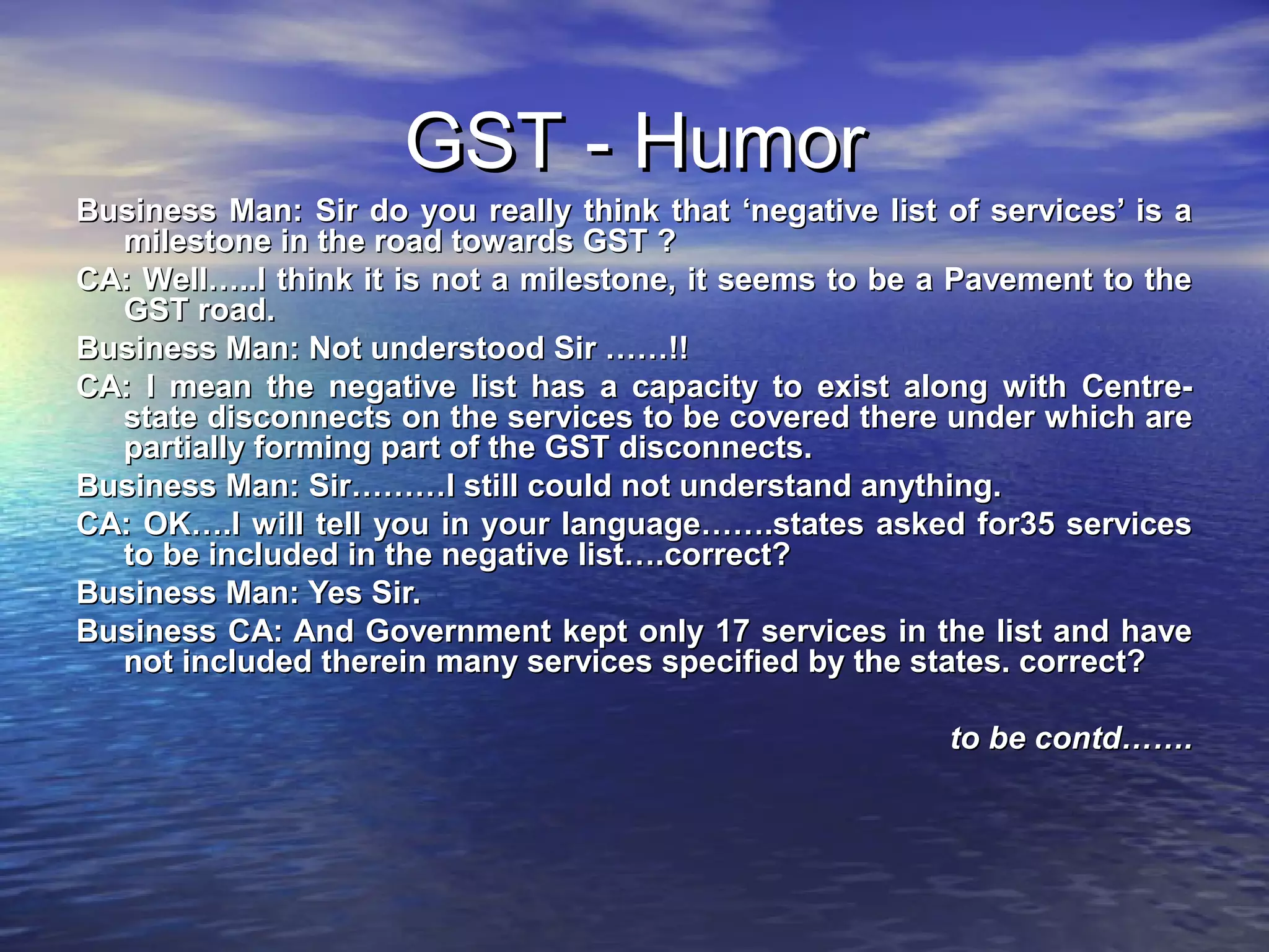 GST - Humor
Business Man: Sir do you really think that ‘negative list of services’ is a
  milestone in the road towards GST ?
CA: Well…..I think it is not a milestone, it seems to be a Pavement to the
  GST road.
Business Man: Not understood Sir ……!!
CA: I mean the negative list has a capacity to exist along with Centre-
  state disconnects on the services to be covered there under which are
  partially forming part of the GST disconnects.
Business Man: Sir………I still could not understand anything.
CA: OK….I will tell you in your language…….states asked for35 services
  to be included in the negative list….correct?
Business Man: Yes Sir.
Business CA: And Government kept only 17 services in the list and have
  not included therein many services specified by the states. correct?

                                                          to be contd…….
 