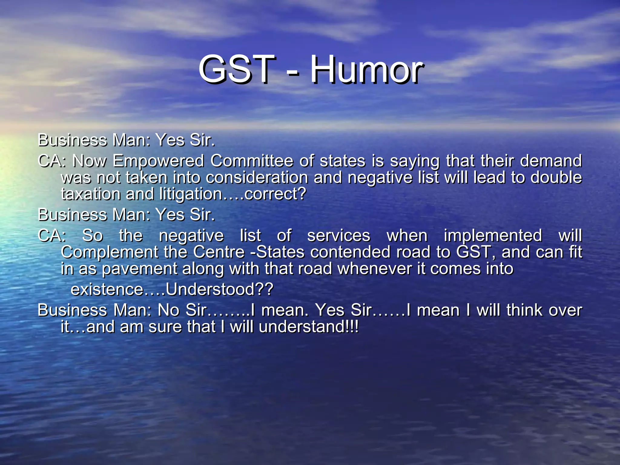 GST - Humor
Business Man: Yes Sir.
CA: Now Empowered Committee of states is saying that their demand
  was not taken into consideration and negative list will lead to double
  taxation and litigation….correct?
Business Man: Yes Sir.
CA: So the negative list of services when implemented will
  Complement the Centre -States contended road to GST, and can fit
  in as pavement along with that road whenever it comes into
    existence….Understood??
Business Man: No Sir……..I mean. Yes Sir……I mean I will think over
  it…and am sure that I will understand!!!
 
