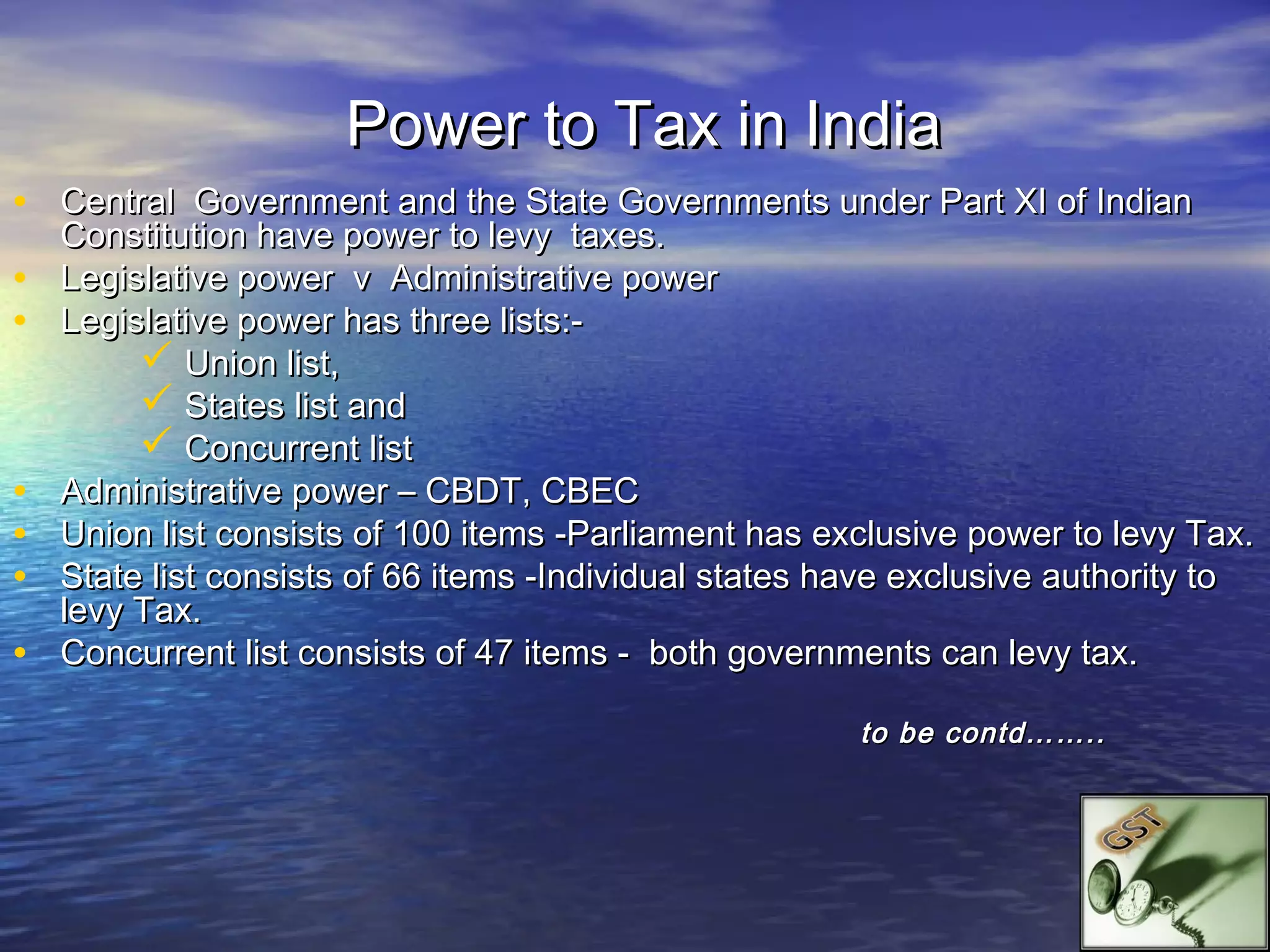 Power to Tax in India
• Central Government and the State Governments under Part XI of Indian
    Constitution have power to levy taxes.
•   Legislative power v Administrative power
•   Legislative power has three lists:-
          Union list,
          States list and
          Concurrent list
•   Administrative power – CBDT, CBEC
•   Union list consists of 100 items -Parliament has exclusive power to levy Tax.
•   State list consists of 66 items -Individual states have exclusive authority to
    levy Tax.
•   Concurrent list consists of 47 items - both governments can levy tax.

                                                        to be contd……..
 