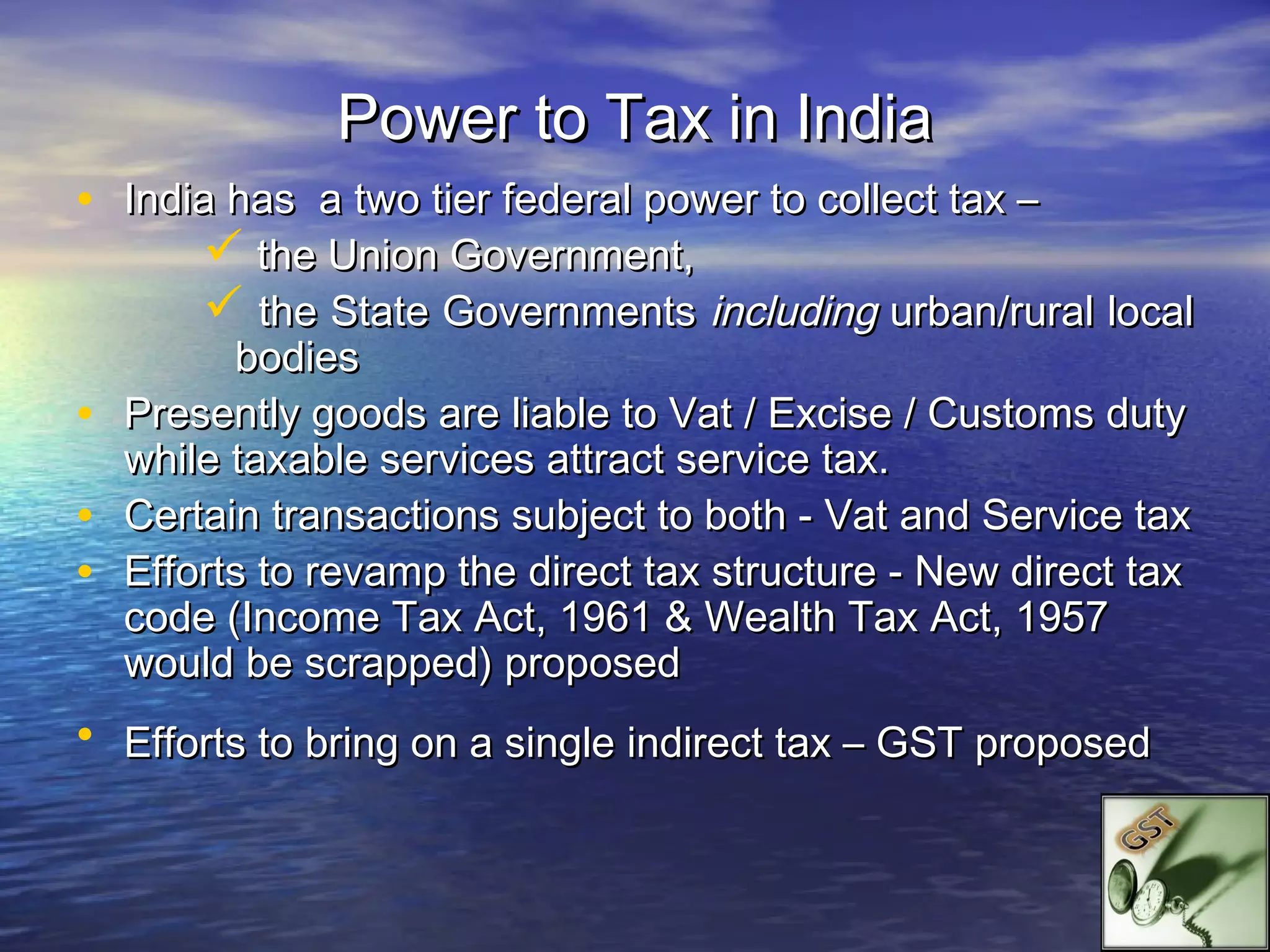 Power to Tax in India
• India has a two tier federal power to collect tax –
       the Union Government,
       the State Governments including urban/rural local
          bodies
•   Presently goods are liable to Vat / Excise / Customs duty
    while taxable services attract service tax.
•   Certain transactions subject to both - Vat and Service tax
•   Efforts to revamp the direct tax structure - New direct tax
    code (Income Tax Act, 1961 & Wealth Tax Act, 1957
    would be scrapped) proposed
• Efforts to bring on a single indirect tax – GST proposed
 