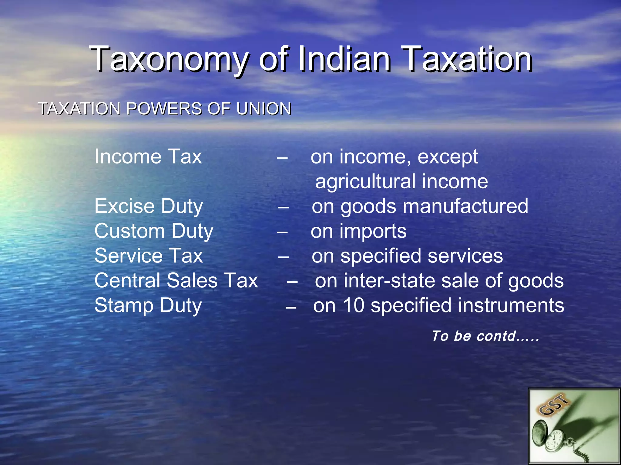 Taxonomy of Indian Taxation
TAXATION POWERS OF UNION

     Income Tax        –  on income, except
                          agricultural income
     Excise Duty       – on goods manufactured
     Custom Duty       – on imports
     Service Tax       – on specified services
     Central Sales Tax – on inter-state sale of goods
     Stamp Duty         – on 10 specified instruments
                                       To be contd…..
 