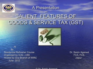 A Presentation
                               on

     SALIENT FEATURES OF
   GOODS & SERVICE TAX (GST)



        At
      By
Residential Refresher Course            Dr. Sanjiv Agarwal
Organized by ICAI – CMI                     FCA, FCS,
Hosted by Goa Branch of WIRC                 Jaipur
    June, 2012
 