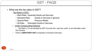 Stuti
17
 What are the tax rates in GST?
 Tax Rates in GST:-
o Merit Rate: Essential Goods and Services
o Standard Rate:...