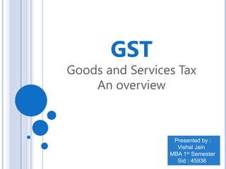 GST
Goods and Services Tax
An overview
Presented by :
Vishal Jain
MBA 1st Semester
Sid : 45936
 