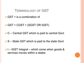 TERMINOLOGY OF GST
 GST = is a combination of
 GST = CGST = (SGST OR IGST)
 C – Central GST which is paid to central Govt
 S – State GST which is paid to the state Govt
 I – IGST Integral – which come when goods &
services moves within a states
 