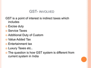 GST- INVOLVED
GST is a point of interest is indirect taxes which
includes
 Excise duty
 Service Taxes
 Additional Duty of Custom
 Value Added Tax
 Entertainment tax
 Luxury Taxes etc..
 The question is how GST system is different from
current system in India
 