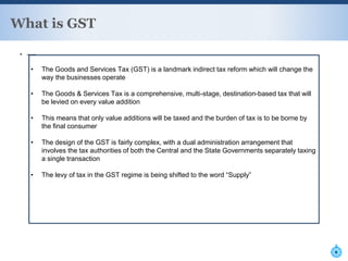 ▪ —-
What is GST
F
• The Goods and Services Tax (GST) is a landmark indirect tax reform which will change the
way the businesses operate
• The Goods & Services Tax is a comprehensive, multi-stage, destination-based tax that will
be levied on every value addition
• This means that only value additions will be taxed and the burden of tax is to be borne by
the final consumer
• The design of the GST is fairly complex, with a dual administration arrangement that
involves the tax authorities of both the Central and the State Governments separately taxing
a single transaction
• The levy of tax in the GST regime is being shifted to the word “Supply”
 