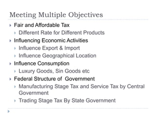 Meeting Multiple Objectives








Fair and Affordable Tax
 Different Rate for Different Products
Influencing Economic Activities
 Influence Export & Import
 Influence Geographical Location
Influence Consumption
 Luxury Goods, Sin Goods etc
Federal Structure of Government
 Manufacturing Stage Tax and Service Tax by Central
Government
 Trading Stage Tax By State Government

 