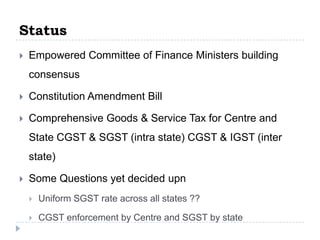Status


Empowered Committee of Finance Ministers building
consensus



Constitution Amendment Bill



Comprehensive Goods & Service Tax for Centre and

State CGST & SGST (intra state) CGST & IGST (inter
state)


Some Questions yet decided upn


Uniform SGST rate across all states ??



CGST enforcement by Centre and SGST by state

 