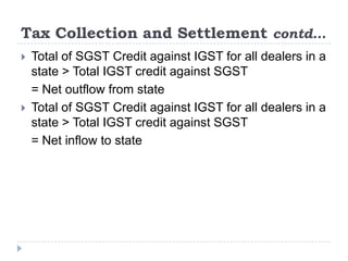 Tax Collection and Settlement contd…




Total of SGST Credit against IGST for all dealers in a
state > Total IGST credit against SGST
= Net outflow from state
Total of SGST Credit against IGST for all dealers in a
state > Total IGST credit against SGST
= Net inflow to state

 