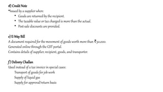 d) Credit Note
•Issued by a supplierwhen:
• Goods are returned by the recipient.
• The taxable value or tax charged is more than the actual.
• Post-sale discounts are provided.
e) E-Way Bill
A document required for the movement of goods worth more than 50,000.
₹
Generated online through the GST portal.
Contains details of supplier, recipient, goods, and transporter.
f) Delivery Challan
Used instead of a tax invoice in special cases:
Transport of goods for job work
Supply of liquid gas
Supply for approval/return basis
 