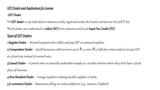 GST Dealer and Application for License
GST Dealer
•A GST dealer is any individual or business entity registered under the Goods and Services Tax (GST) Act.
•Such dealers are authorized to collect GST from customers and avail Input Tax Credit (ITC).
Types of GST Dealers
1.Regular Dealer – Normal taxpayers who collect and pay GST on outward supplies.
2.Composition Dealer – Small businesses with turnover up to 1.5 crore ( 75 lakh for certain states) can pay GST
₹ ₹
at a fixed rate instead of normal rates.
3.Casual Dealer – A person who occasionally undertakes supply in a taxable territory where they don’t have a fixed
place of business.
4.Non-Resident Dealer – Foreign suppliers making taxable supplies in India.
5.E-commerce Dealer – Businesses selling via online platforms (e.g., Amazon, Flipkart).
 