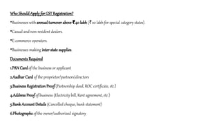 Who Should Apply for GST Registration?
•Businesses with annual turnover above 40 lakh
₹ ( 20 lakh for special category states).
₹
•Casual and non-resident dealers.
•E-commerce operators.
•Businesses making inter-state supplies.
Documents Required
1.PAN Card of the business or applicant
2.Aadhar Card of the proprietor/partners/directors
3.Business Registration Proof (Partnership deed, ROC certificate, etc.)
4.Address Proof of business (Electricity bill, Rent agreement, etc.)
5.Bank Account Details (Cancelled cheque, bank statement)
6.Photographs of the owner/authorized signatory
 