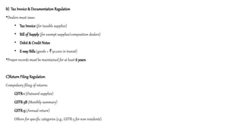 b) Tax Invoice & Documentation Regulation
•Dealers must issue:
• Tax Invoice (for taxable supplies)
• Bill of Supply (for exempt supplies/composition dealers)
• Debit & Credit Notes
• E-way Bills (goods > 50,000 in transit)
₹
•Proper records must be maintained for at least 6 years.
C)Return Filing Regulation
Compulsory filing of returns:
GSTR-1 (Outward supplies)
GSTR-3B (Monthly summary)
GSTR-9 (Annual return)
Others for specific categories (e.g., GSTR-5 for non-residents).
 