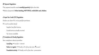 d) Payment Regulation
•Tax payment must be made monthly/quarterly before due date.
•Modes of payment: Online banking, NEFT/RTGS, credit/debit card, challans.
e) Input Tax Credit (ITC) Regulation
Dealers can claim ITC on tax paid for purchases.
ITC can be availed only if:
Supplier has filed returns.
Goods/services actually received.
Tax invoice available.
f) Compliance & Penalty Regulation
Non-compliance attracts penalties:
Late filing Late fee + interest
→
Failure to register Penalty 10% of tax due (min 10,000)
→ ₹
Fraudulent activity Penalty 100% of tax due + prosecution
→
 