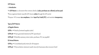 GST Returns
1. Introduction
•A GST Return is a document that contains details of sales, purchases, tax collected, and tax paid.
•Every registered dealer must file GST returns online through the GST portal.
•Purpose To ensure
→ tax compliance, claim Input Tax Credit (ITC), and maintain transparency.
Types of GST Returns
a) Regular Returns
GSTR-1 Details of outward supplies (sales)
→
GSTR-2B Auto-generated statement of ITC (purchases)
→
GSTR-3B Monthly summary return (sales, purchases, ITC, tax payable)
→
b) Annual Returns
GSTR-9 Consolidated yearly return for all taxpayers
→
GSTR-9C Reconciliation statement (audit return for businesses above turnover limit)
→
 