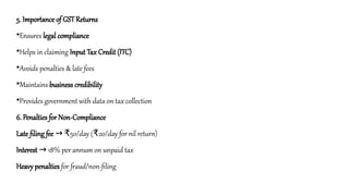 5. Importance of GST Returns
•Ensures legal compliance
•Helps in claiming Input Tax Credit (ITC)
•Avoids penalties & late fees
•Maintains business credibility
•Provides government with data on tax collection
6. Penalties for Non-Compliance
Late filing fee 50/day ( 20/day for nil return)
→ ₹ ₹
Interest 18% per annum on unpaid tax
→
Heavy penalties for fraud/non-filing
 