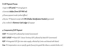 3. GST Payment Process
1.Login to GST portal www.gst.gov.in
→
2.Generate challan (Form GST PMT-06)
3.Choose payment mode (online/offline)
4.Pay tax Payment receipt with
→ CIN (Challan Identification Number) generated
5.Tax credited to Electronic Cash Ledger of taxpayer
4. Components of GST Payment
CGST Central GST (collected by Central Government)
→
SGST / UTGST State GST / Union Territory GST (collected by State/UT Government)
→
IGST Integrated GST (for inter-state supply, collected by Centre and shared with States)
→
Cess Compensation cess on specific goods (luxury/sin goods like tobacco, aerated drinks, etc.)
→
 