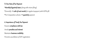 5. Due Date of Tax Payment
•Monthly/Quarterly basis (along with return filing)
•Generally → 20th of next month for regular taxpayers (with GSTR-3B)
•For Composition scheme → quarterly payment
6. Importance of Timely Tax Payment
Ensures compliance with law
Avoids penalties and interest
Maintains business credibility
Prevents cancellation of GST registration
 