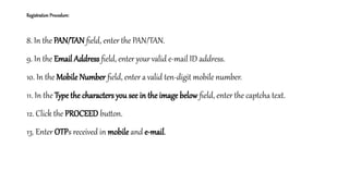 Registration Procedure:
8. In the PAN/TAN field, enter the PAN/TAN.
9. In the Email Address field, enter yourvalid e-mail ID address.
10. In the Mobile Number field, enter a valid ten-digit mobile number.
11. In the Type the characters you see in the image below field, enter the captcha text.
12. Click the PROCEED button.
13. Enter OTPs received in mobile and e-mail.
 
