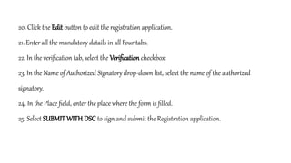 20. Click the Edit button to edit the registration application.
21. Enter all the mandatory details in all Four tabs.
22. In the verification tab, select the Verification checkbox.
23. In the Name of Authorized Signatory drop-down list, select the name of the authorized
signatory.
24. In the Place field, enter the place where the form is filled.
25. Select SUBMIT WITH DSC to sign and submit the Registration application.
 