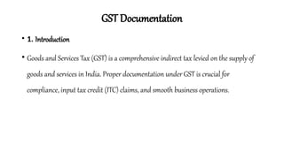 GST Documentation
• 1. Introduction
• Goods and Services Tax (GST) is a comprehensive indirect tax levied on the supply of
goods and services in India. Proper documentation under GST is crucial for
compliance, input tax credit (ITC) claims, and smooth business operations.
 