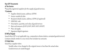 Key GST Documents
a) Tax Invoice
•Issued by registered suppliers for the supply of goods/services.
•Contents:
• Supplier details (name, address, GSTIN)
• Invoice number & date
• Recipient details (name, address, GSTIN, if registered)
• HSN/SAC code
• Description, quantity, and value of goods/services
• Rate and amount of GST (CGST, SGST, IGST, UTGST)
• Place of supply
• Signature/digital signature
b) Bill of Supply
Issued when GST is not applicable (e.g., composition scheme dealers, exempted goods/services).
Contains details similar to a tax invoice but excludes tax amounts.
C) Debit Note
Issued by a supplier when:
Taxable value or tax charged in the original invoice is less than the actual value.
Goods/services are undercharged.
 